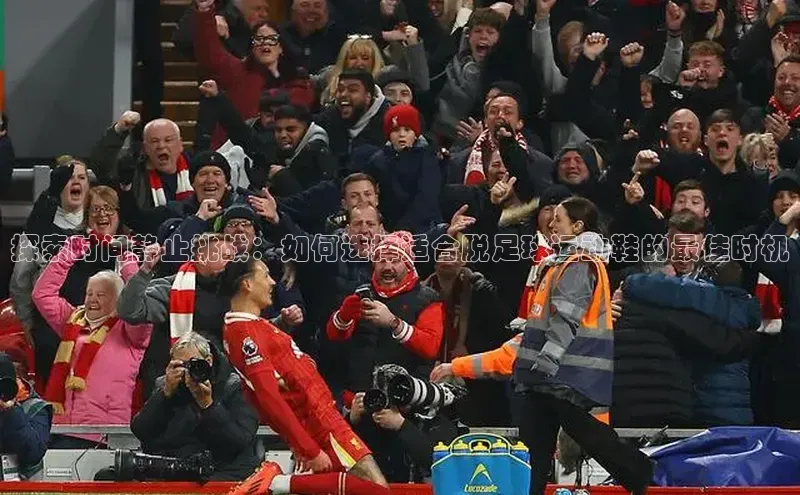 头号玩家官网登录美团探索时间静止挑战：如何选择适合脱足球运动鞋的最佳时机