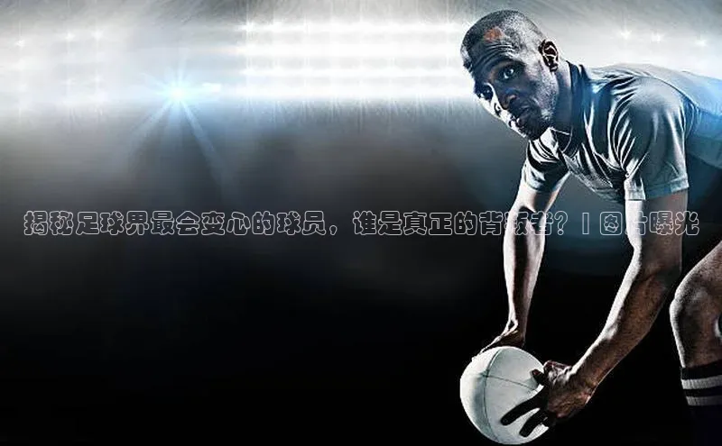 头号玩家官方网站百度智能门户揭秘足球界最会变心的球员，谁是真正的背叛者？| 图片曝光