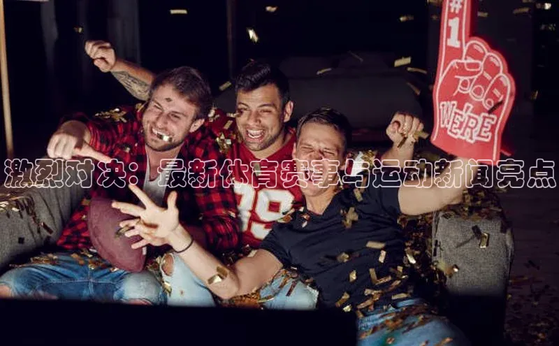 龙8官网手机登入口百度识图激烈对决：最新体育赛事与运动新闻亮点