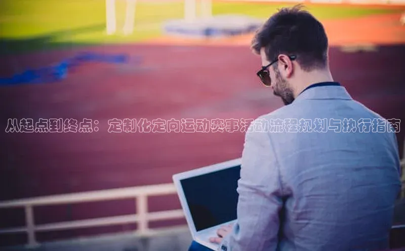 从起点到终点：定制化定向运动赛事活动流程规划与执行指南