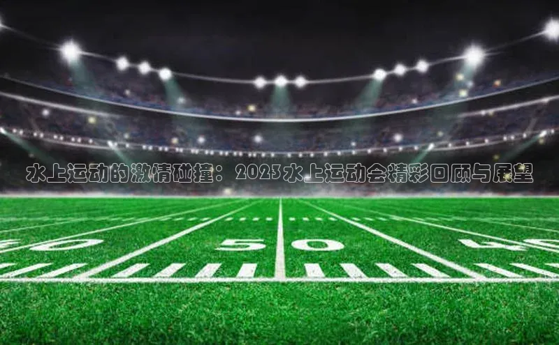 水上运动的激情碰撞：2023水上运动会精彩回顾与展望