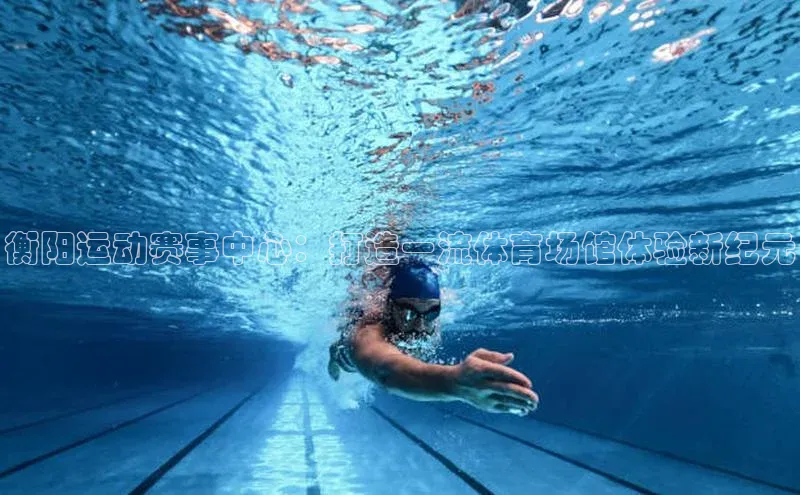 衡阳运动赛事中心：打造一流体育场馆体验新纪元