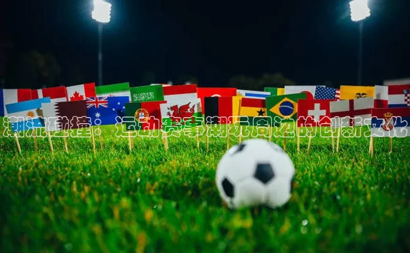 潮流碰撞：运动赛事潮玩周边的创新文化